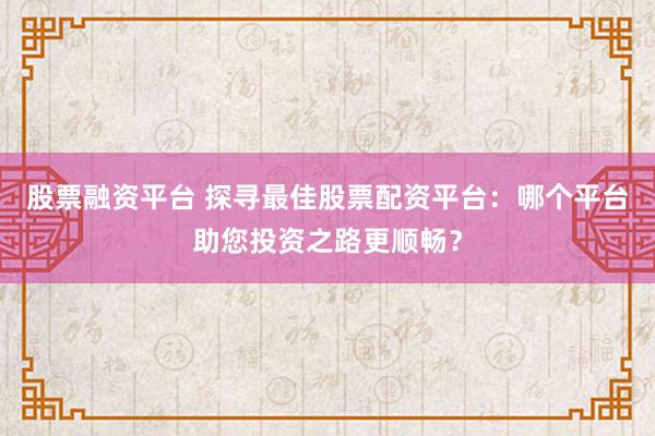 股票融资平台 探寻最佳股票配资平台：哪个平台助您投资之路更顺畅？