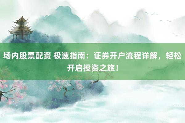 场内股票配资 极速指南：证券开户流程详解，轻松开启投资之旅！