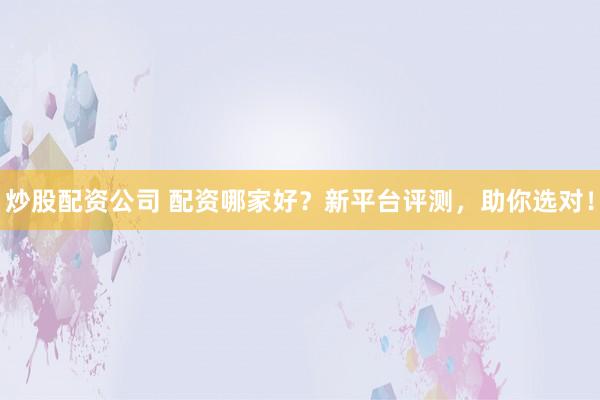 炒股配资公司 配资哪家好？新平台评测，助你选对！