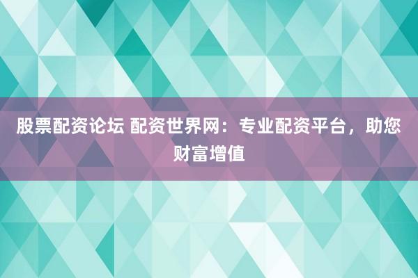 股票配资论坛 配资世界网：专业配资平台，助您财富增值
