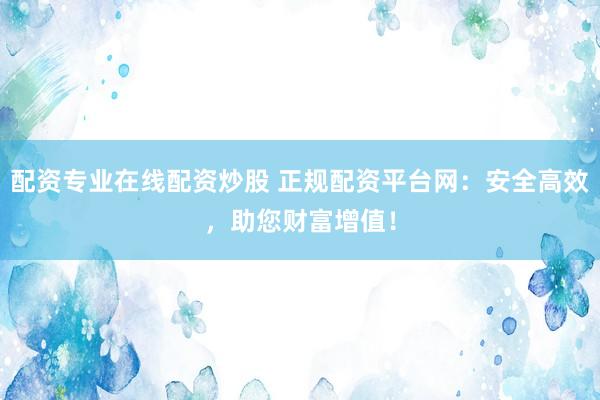 配资专业在线配资炒股 正规配资平台网:安全高效,助您财富增值!