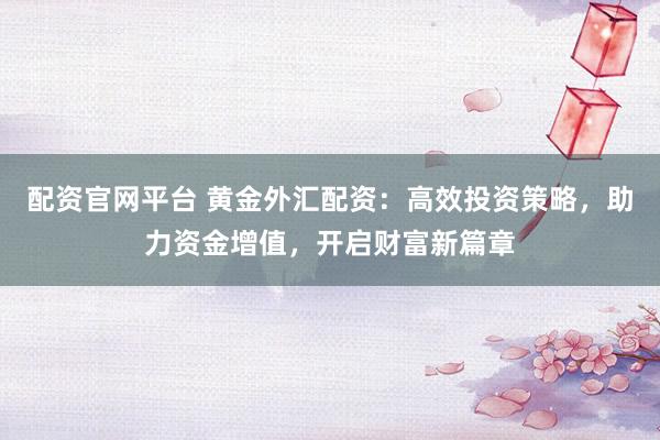 配资官网平台 黄金外汇配资：高效投资策略，助力资金增值，开启财富新篇章