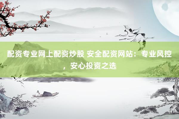 配资专业网上配资炒股 安全配资网站：专业风控，安心投资之选