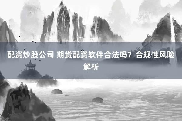 配资炒股公司 期货配资软件合法吗？合规性风险解析