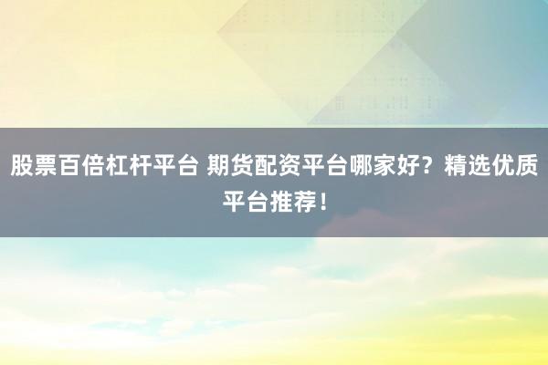 股票百倍杠杆平台 期货配资平台哪家好？精选优质平台推荐！