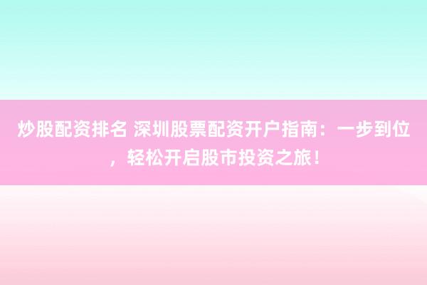 炒股配资排名 深圳股票配资开户指南：一步到位，轻松开启股市投资之旅！