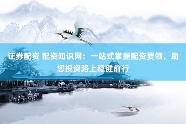 证券配资 配资知识网：一站式掌握配资要领，助您投资路上稳健前行