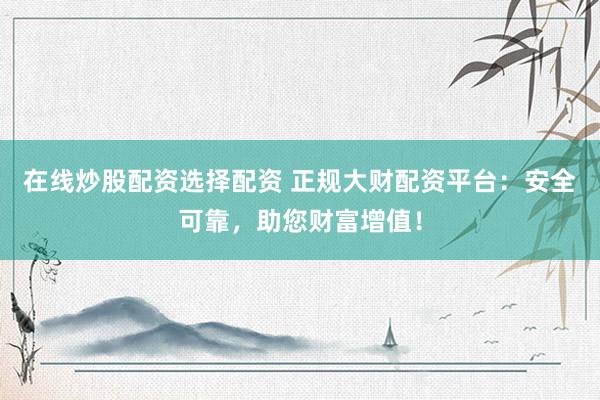 在线炒股配资选择配资 正规大财配资平台：安全可靠，助您财富增值！