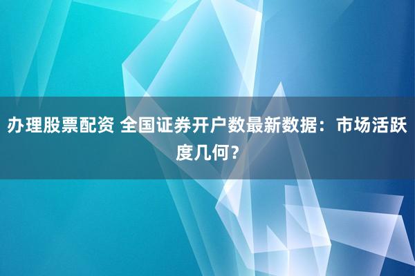 办理股票配资 全国证券开户数最新数据：市场活跃度几何？