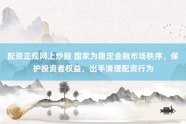 配资正规网上炒股 国家为稳定金融市场秩序、保护投资者权益,出手清理配资行为