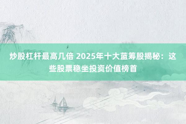 炒股杠杆最高几倍 2025年十大蓝筹股揭秘：这些股票稳坐投资价值榜首