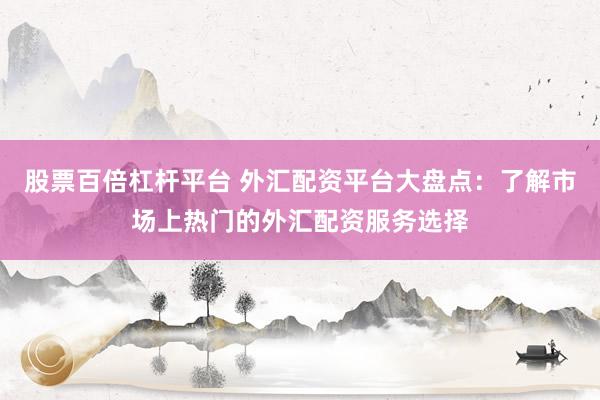 股票百倍杠杆平台 外汇配资平台大盘点：了解市场上热门的外汇配资服务选择