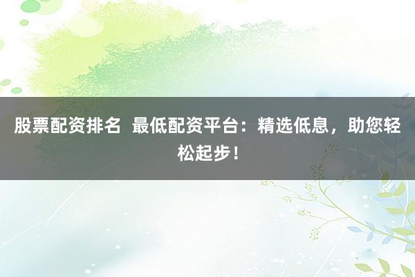 股票配资排名  最低配资平台：精选低息，助您轻松起步！