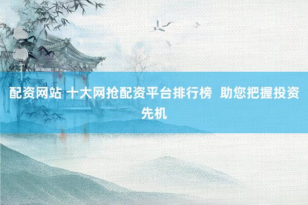 配资网站 十大网抢配资平台排行榜 助您把握投资先机