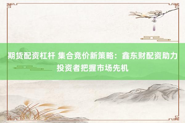 期货配资杠杆 集合竞价新策略：鑫东财配资助力投资者把握市场先机