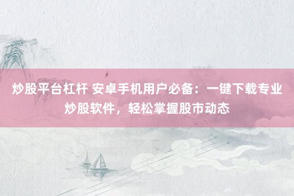 炒股平台杠杆 安卓手机用户必备：一键下载专业炒股软件，轻松掌握股市动态