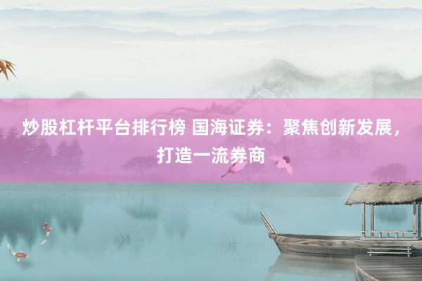 炒股杠杆平台排行榜 国海证券：聚焦创新发展，打造一流券商