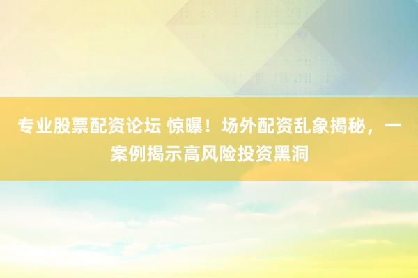 专业股票配资论坛 惊曝！场外配资乱象揭秘，一案例揭示高风险投资黑洞