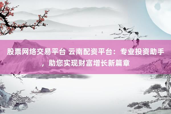 股票网络交易平台 云南配资平台：专业投资助手，助您实现财富增长新篇章