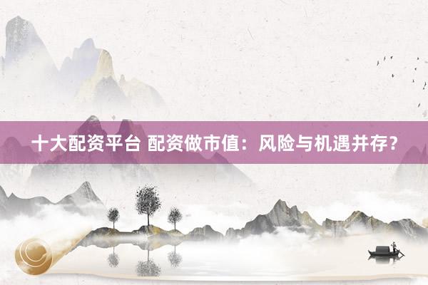 十大配资平台 配资做市值：风险与机遇并存？