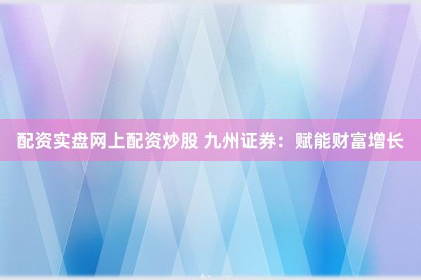 配资实盘网上配资炒股 九州证券：赋能财富增长