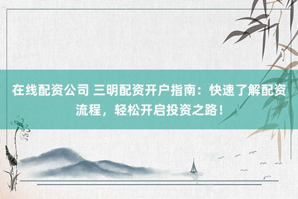在线配资公司 三明配资开户指南：快速了解配资流程，轻松开启投资之路！