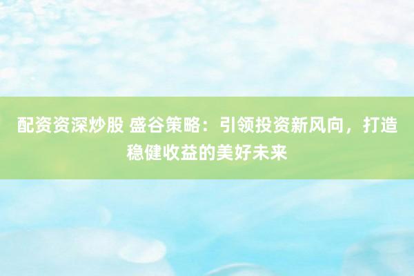 配资资深炒股 盛谷策略：引领投资新风向，打造稳健收益的美好未来