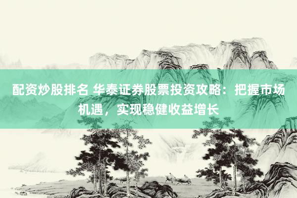 配资炒股排名 华泰证券股票投资攻略：把握市场机遇，实现稳健收益增长