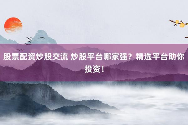 股票配资炒股交流 炒股平台哪家强？精选平台助你投资！