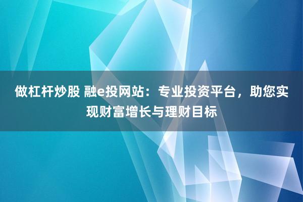 做杠杆炒股 融e投网站：专业投资平台，助您实现财富增长与理财目标