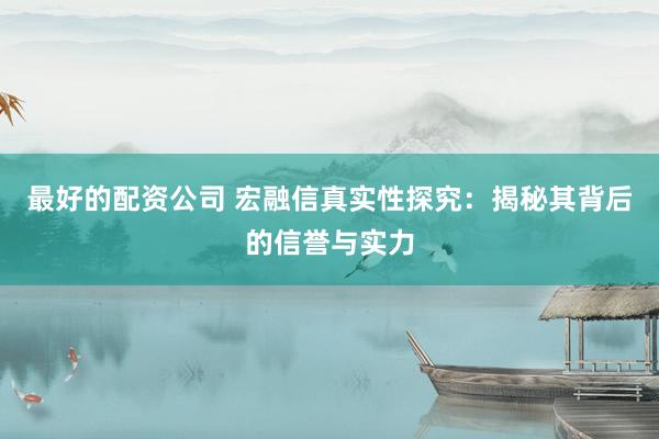 最好的配资公司 宏融信真实性探究：揭秘其背后的信誉与实力