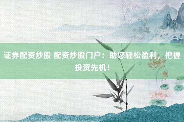 证券配资炒股 配资炒股门户：助您轻松盈利，把握投资先机！