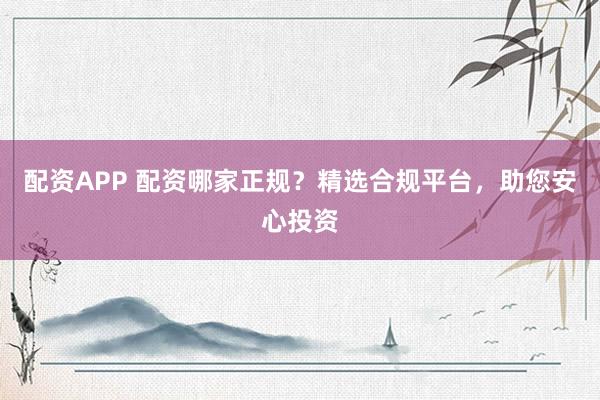 配资APP 配资哪家正规?精选合规平台,助您安心投资