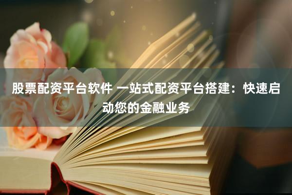 股票配资平台软件 一站式配资平台搭建：快速启动您的金融业务