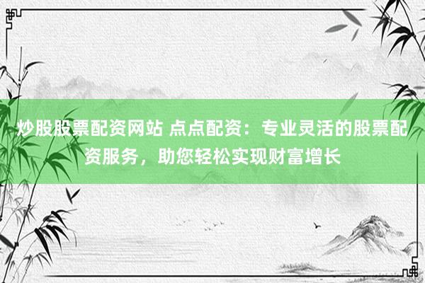炒股股票配资网站 点点配资：专业灵活的股票配资服务，助您轻松实现财富增长