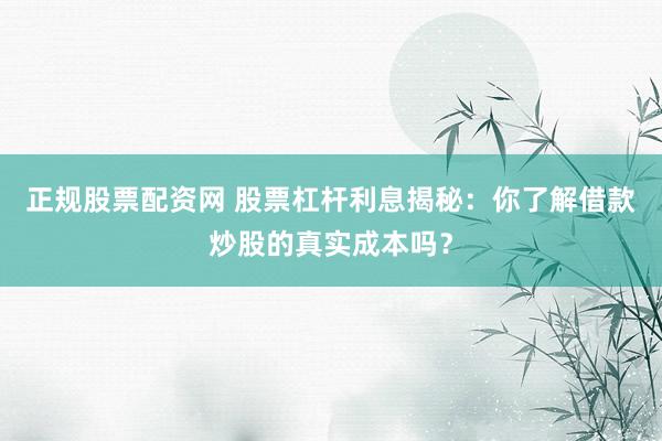 正规股票配资网 股票杠杆利息揭秘：你了解借款炒股的真实成本吗？