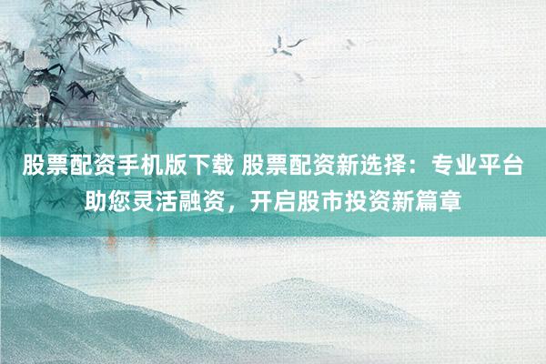 股票配资手机版下载 股票配资新选择：专业平台助您灵活融资，开启股市投资新篇章