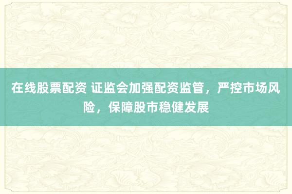 在线股票配资 证监会加强配资监管，严控市场风险，保障股市稳健发展