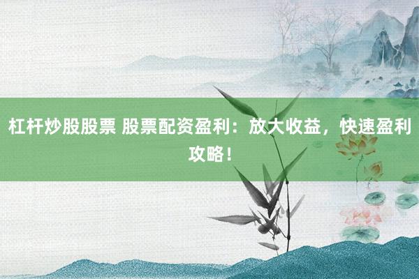 杠杆炒股股票 股票配资盈利：放大收益，快速盈利攻略！