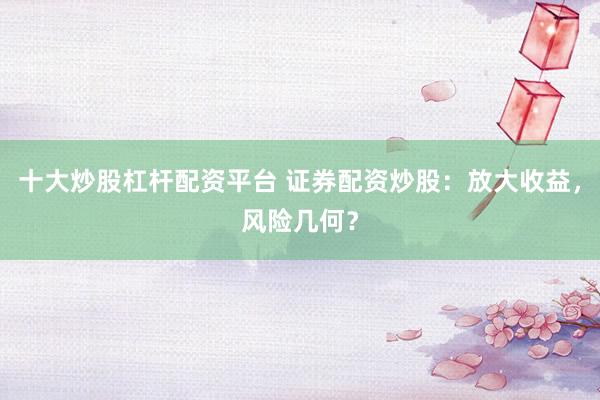 十大炒股杠杆配资平台 证券配资炒股：放大收益，风险几何？
