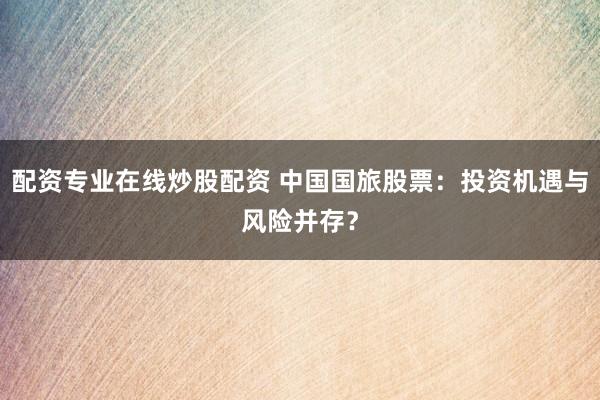 配资专业在线炒股配资 中国国旅股票：投资机遇与风险并存？