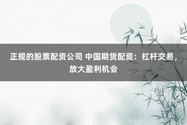 正规的股票配资公司 中国期货配资：杠杆交易，放大盈利机会