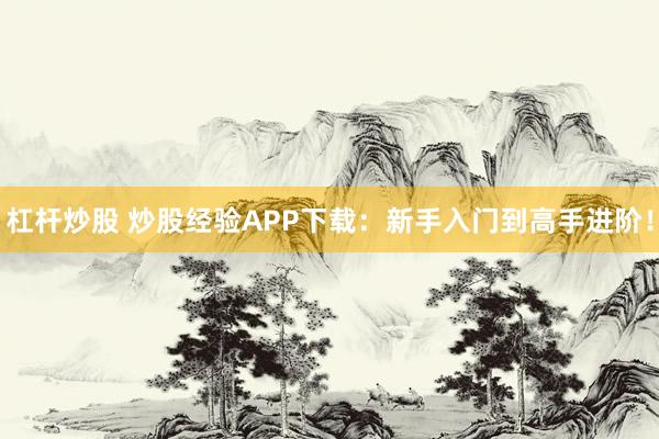 杠杆炒股 炒股经验APP下载：新手入门到高手进阶！