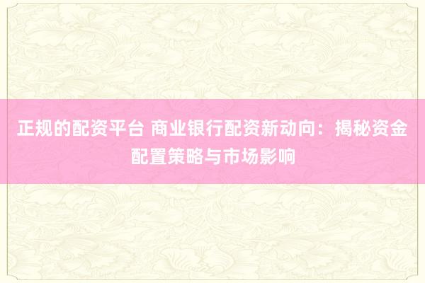 正规的配资平台 商业银行配资新动向：揭秘资金配置策略与市场影响