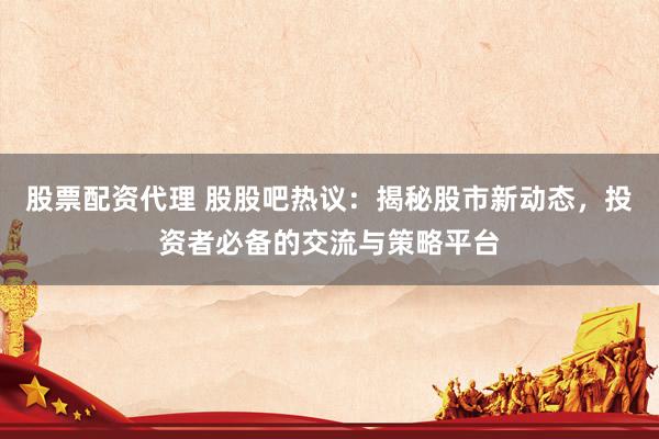 股票配资代理 股股吧热议：揭秘股市新动态，投资者必备的交流与策略平台