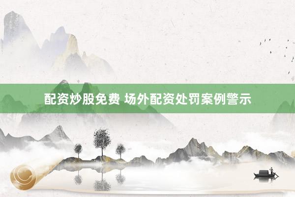 配资炒股免费 场外配资处罚案例警示