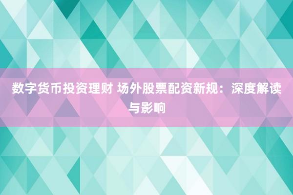 数字货币投资理财 场外股票配资新规：深度解读与影响