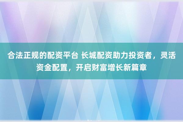合法正规的配资平台 长城配资助力投资者,灵活资金配置,开启财富增长新篇章