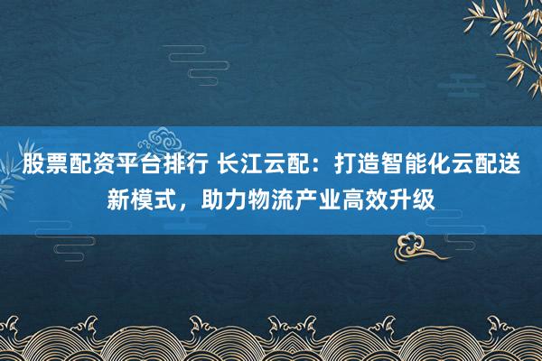 股票配资平台排行 长江云配：打造智能化云配送新模式，助力物流产业高效升级
