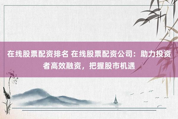在线股票配资排名 在线股票配资公司：助力投资者高效融资，把握股市机遇